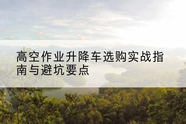 塔河升降车怎么选-高空作业升降车选购实战指南与避坑要点
