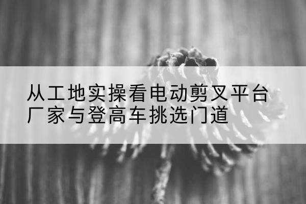 塔河电动剪叉升降平台厂家-从工地实操看电动剪叉平台厂家与登高车挑选门道