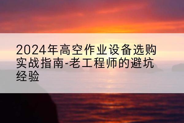塔河高空作业升降机厂家推荐-2024年高空作业设备选购实战指南-老工程师的避坑经验