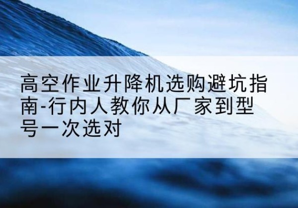 塔河升降平台厂家-高空作业升降机选购避坑指南-行内人教你从厂家到型号一次选对