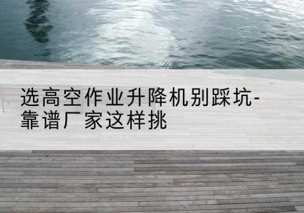 塔河剪叉式升降机厂家-选高空作业升降机别踩坑-靠谱厂家这样挑