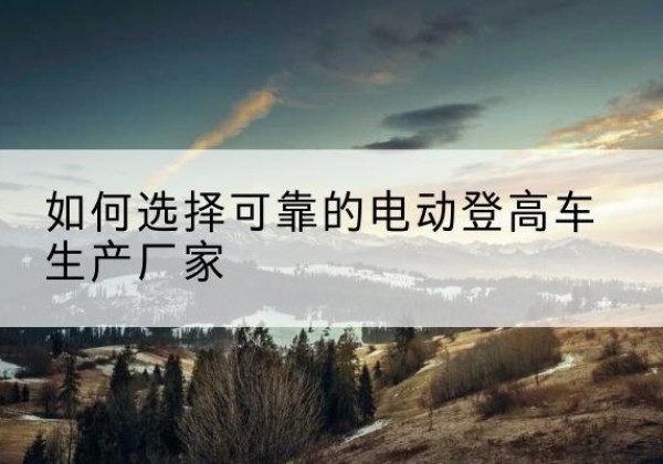 塔河电动登高车厂家-如何选择可靠的电动登高车生产厂家