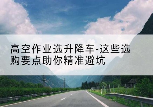 塔河升降车厂家-高空作业选升降车-这些选购要点助你*避坑
