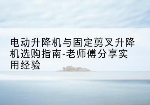 塔河电动升降机怎么选-电动升降机与固定剪叉升降机选购指南-老师傅分享实用经验