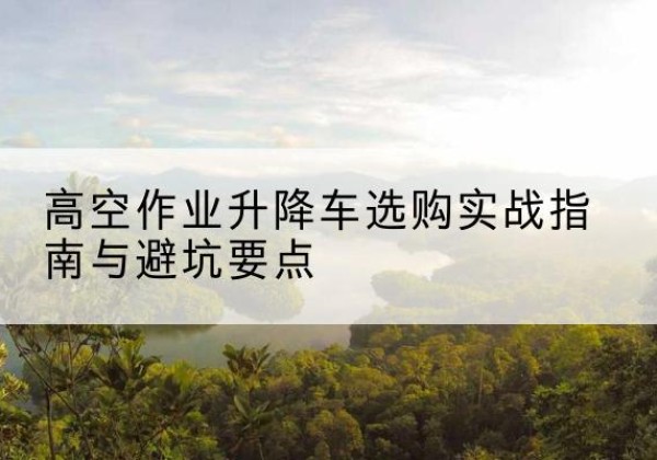 塔河升降车怎么选-高空作业升降车选购实战指南与避坑要点