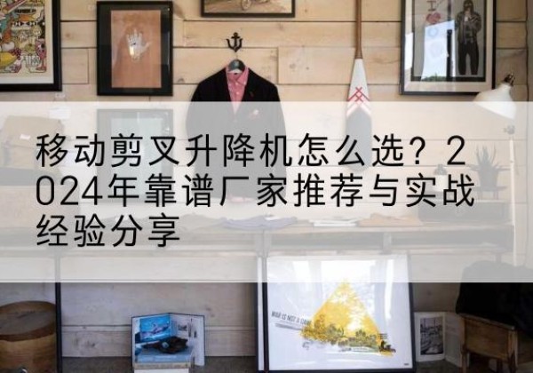 塔河升降平台厂家推荐-移动剪叉升降机怎么选？2024年靠谱厂家推荐与实战经验分享